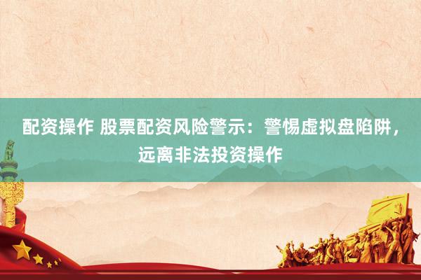配资操作 股票配资风险警示：警惕虚拟盘陷阱，远离非法投资操作