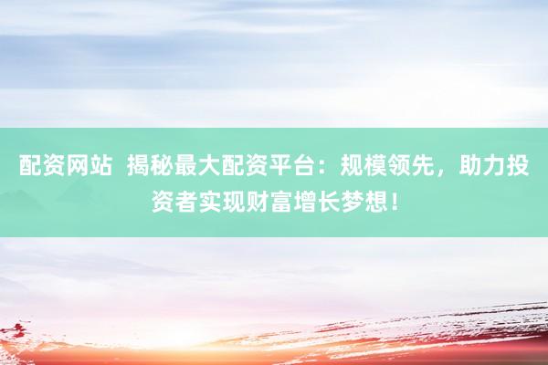 配资网站  揭秘最大配资平台：规模领先，助力投资者实现财富增长梦想！