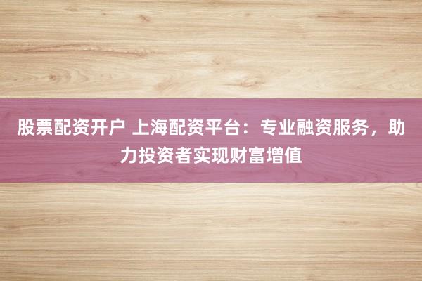 股票配资开户 上海配资平台：专业融资服务，助力投资者实现财富增值