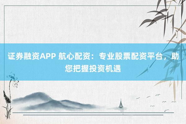 证券融资APP 航心配资：专业股票配资平台，助您把握投资机遇