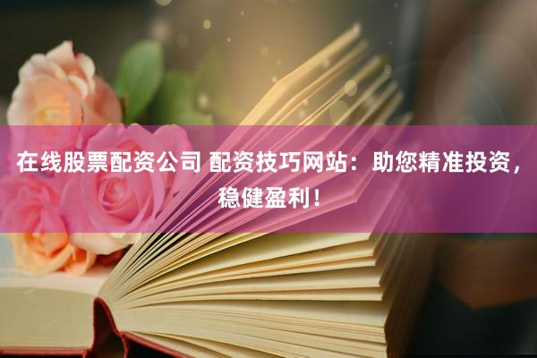 在线股票配资公司 配资技巧网站：助您精准投资，稳健盈利！