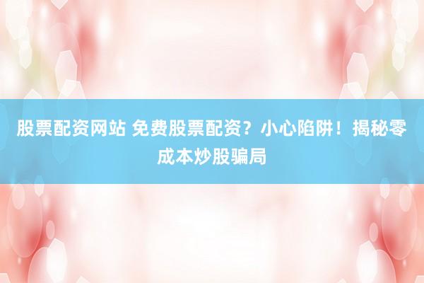 股票配资网站 免费股票配资？小心陷阱！揭秘零成本炒股骗局
