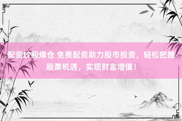 配资炒股爆仓 免费配资助力股市投资，轻松把握股票机遇，实现财富增值！