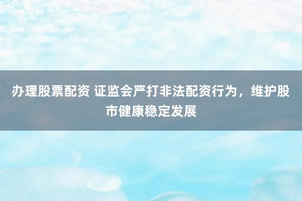 办理股票配资 证监会严打非法配资行为，维护股市健康稳定发展
