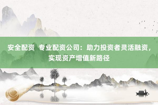 安全配资  专业配资公司：助力投资者灵活融资，实现资产增值新路径