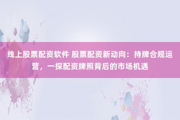 线上股票配资软件 股票配资新动向：持牌合规运营，一探配资牌照背后的市场机遇