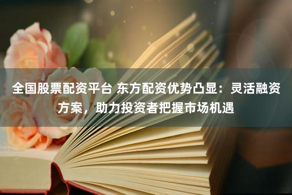 全国股票配资平台 东方配资优势凸显：灵活融资方案，助力投资者把握市场机遇