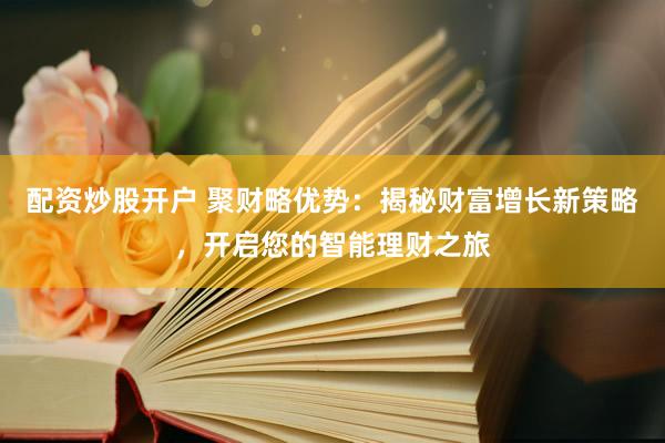 配资炒股开户 聚财略优势：揭秘财富增长新策略，开启您的智能理财之旅