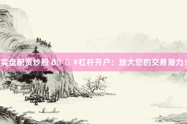 实盘配资炒股 🔥杠杆开户：放大您的交易潜力！