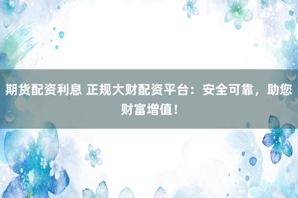 期货配资利息 正规大财配资平台：安全可靠，助您财富增值！