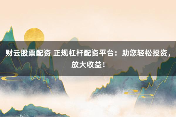 财云股票配资 正规杠杆配资平台：助您轻松投资，放大收益！