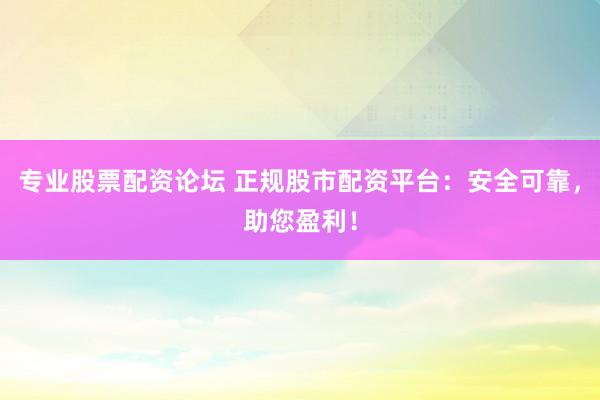 专业股票配资论坛 正规股市配资平台：安全可靠，助您盈利！