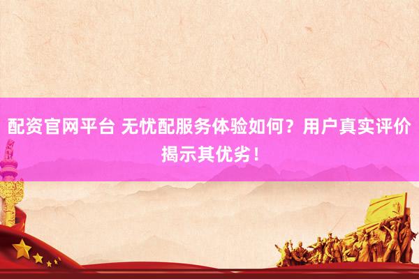 配资官网平台 无忧配服务体验如何？用户真实评价揭示其优劣！