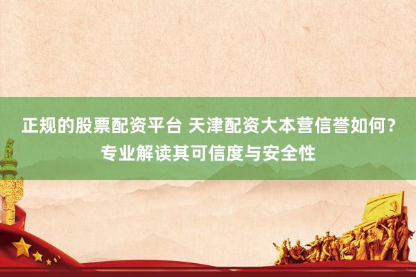 正规的股票配资平台 天津配资大本营信誉如何？专业解读其可信度与安全性
