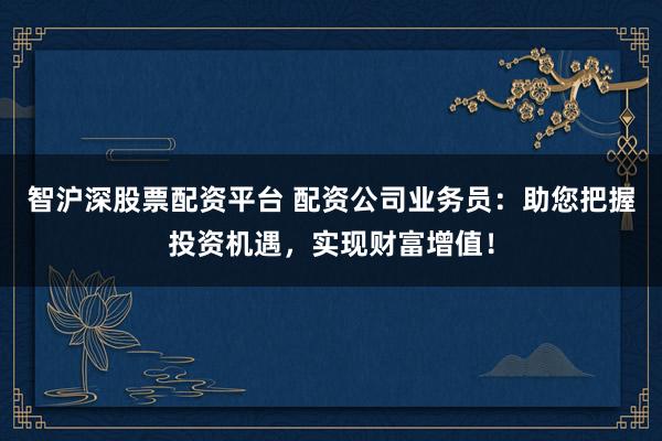 智沪深股票配资平台 配资公司业务员：助您把握投资机遇，实现财富增值！