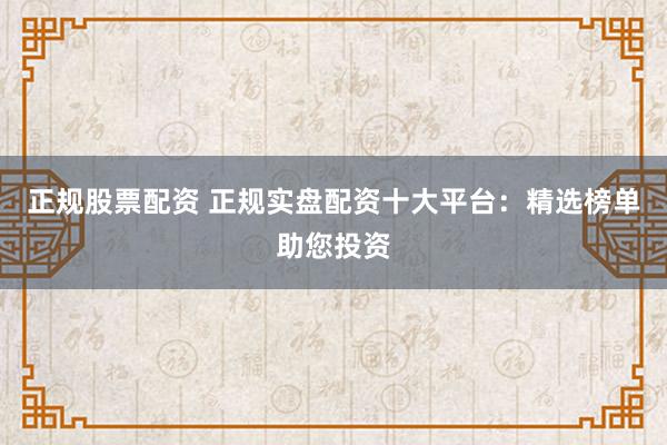 正规股票配资 正规实盘配资十大平台：精选榜单助您投资