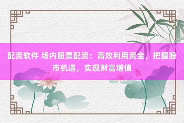 配资软件 场内股票配资：高效利用资金，把握股市机遇，实现财富增值