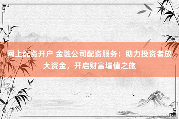 网上配资开户 金融公司配资服务：助力投资者放大资金，开启财富增值之旅