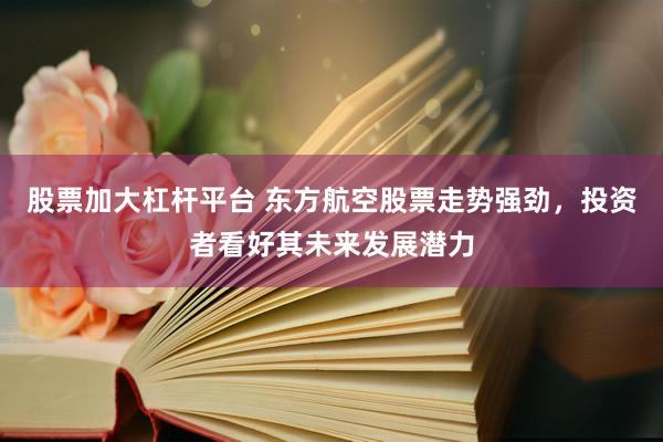 股票加大杠杆平台 东方航空股票走势强劲，投资者看好其未来发展潜力