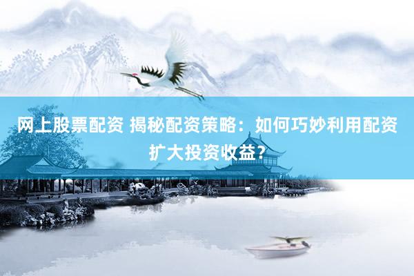 网上股票配资 揭秘配资策略：如何巧妙利用配资扩大投资收益？