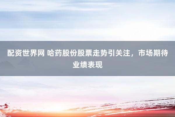 配资世界网 哈药股份股票走势引关注，市场期待业绩表现