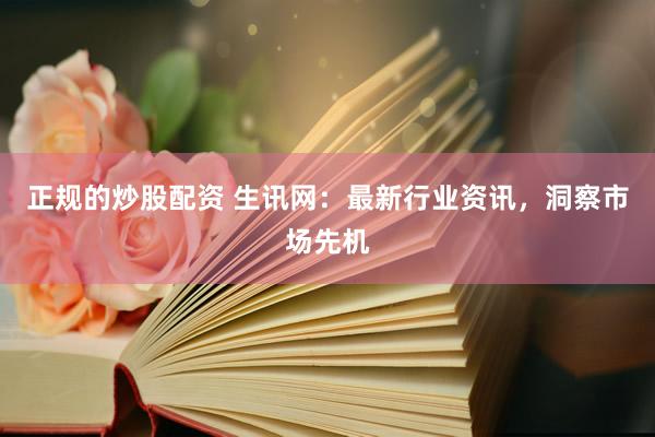 正规的炒股配资 生讯网：最新行业资讯，洞察市场先机