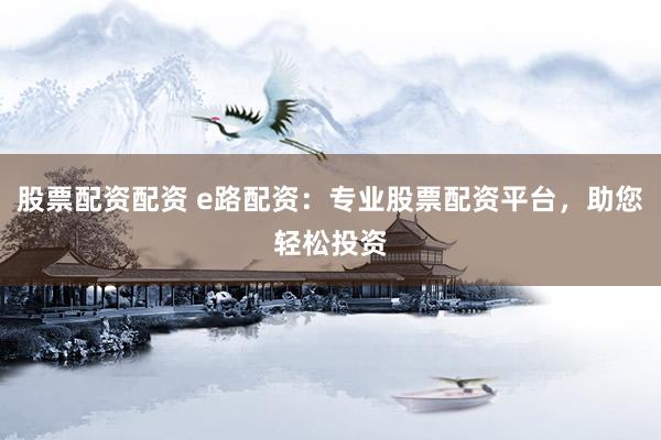 股票配资配资 e路配资：专业股票配资平台，助您轻松投资