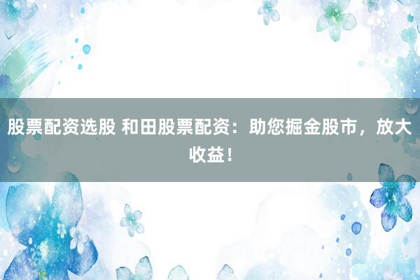 股票配资选股 和田股票配资：助您掘金股市，放大收益！