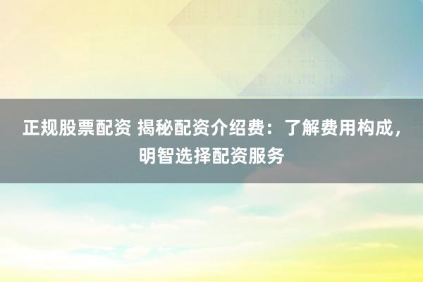 正规股票配资 揭秘配资介绍费：了解费用构成，明智选择配资服务