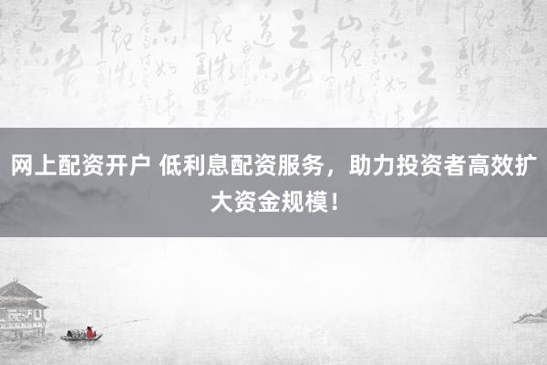 网上配资开户 低利息配资服务，助力投资者高效扩大资金规模！