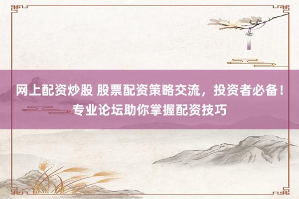 网上配资炒股 股票配资策略交流，投资者必备！专业论坛助你掌握配资技巧