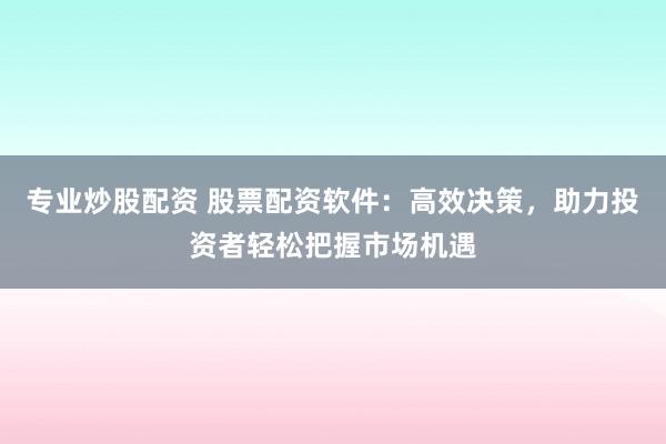 专业炒股配资 股票配资软件：高效决策，助力投资者轻松把握市场机遇