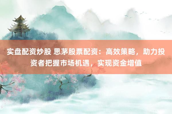 实盘配资炒股 思茅股票配资：高效策略，助力投资者把握市场机遇，实现资金增值