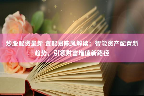 炒股配资最新 资配易陈凤解读：智能资产配置新趋势，引领财富增值新路径
