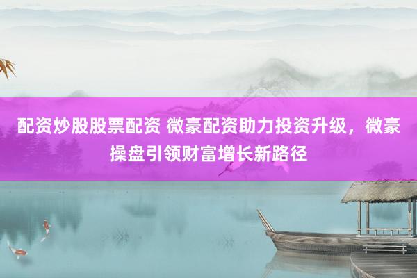配资炒股股票配资 微豪配资助力投资升级，微豪操盘引领财富增长新路径