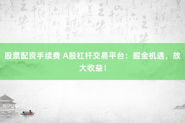 股票配资手续费 A股杠杆交易平台:掘金机遇,放大收益!