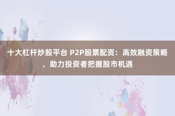 十大杠杆炒股平台 P2P股票配资:高效融资策略,助力投资者把握股市机遇