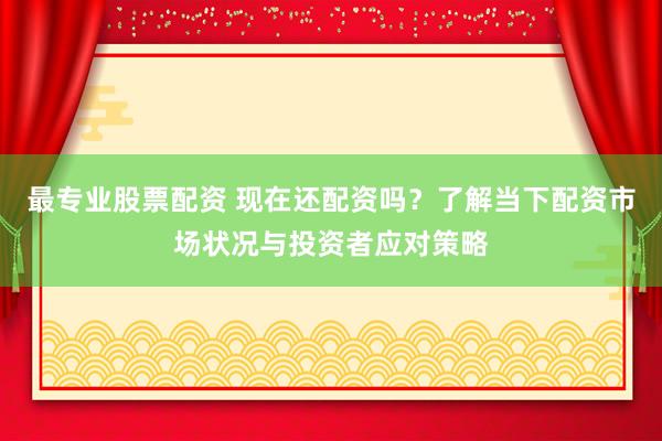 最专业股票配资 现在还配资吗?了解当下配资市场状况与投资者应对策略