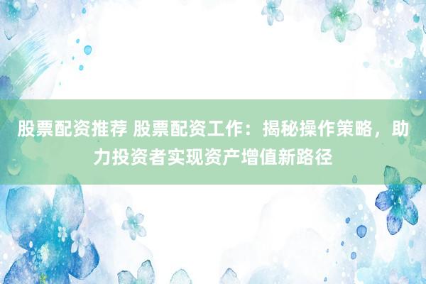 股票配资推荐 股票配资工作:揭秘操作策略,助力投资者实现资产增值新路径