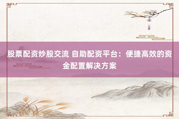 股票配资炒股交流 自助配资平台：便捷高效的资金配置解决方案