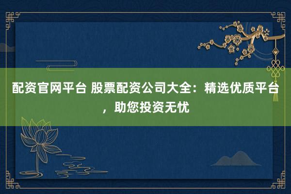 配资官网平台 股票配资公司大全：精选优质平台，助您投资无忧
