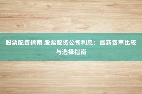股票配资指南 股票配资公司利息：最新费率比较与选择指南