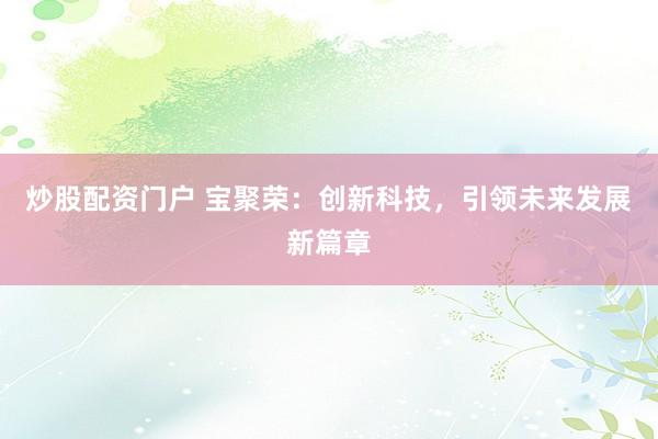 炒股配资门户 宝聚荣:创新科技,引领未来发展新篇章