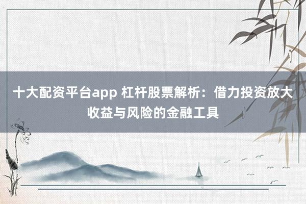 十大配资平台app 杠杆股票解析:借力投资放大收益与风险的金融工具