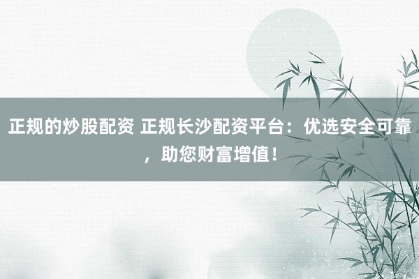 正规的炒股配资 正规长沙配资平台:优选安全可靠,助您财富增值!