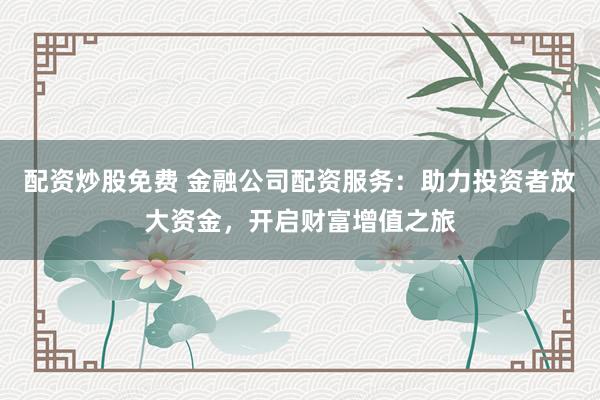 配资炒股免费 金融公司配资服务:助力投资者放大资金,开启财富增值之旅