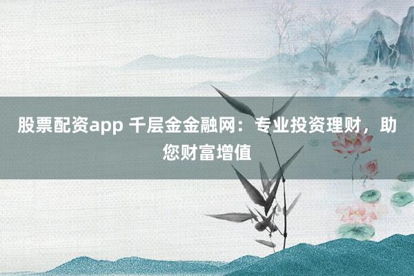 股票配资app 千层金金融网：专业投资理财，助您财富增值