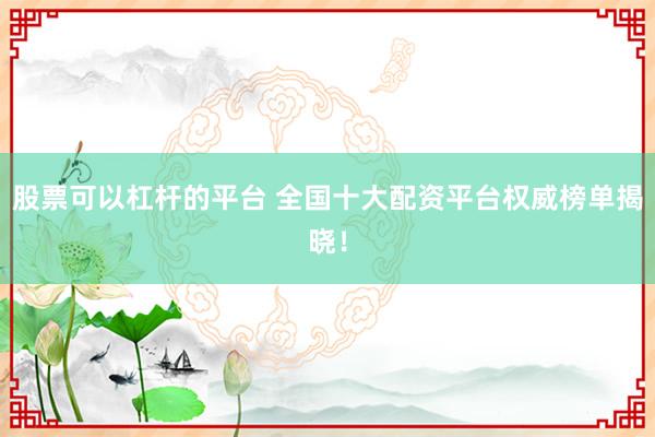 股票可以杠杆的平台 全国十大配资平台权威榜单揭晓!