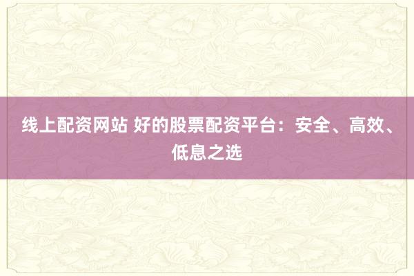 线上配资网站 好的股票配资平台:安全、高效、低息之选