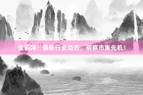 生讯网：最新行业动态，明察市集先机！